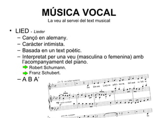 MÚSICA VOCAL
La veu al servei del text musical
• LIED - Lieder
– Cançó en alemany.
– Caràcter intimista.
– Basada en un text poètic.
– Interpretat per una veu (masculina o femenina) amb
l’acompanyament del piano.
• Robert Schumann.
• Franz Schubert.
– A B A’
 