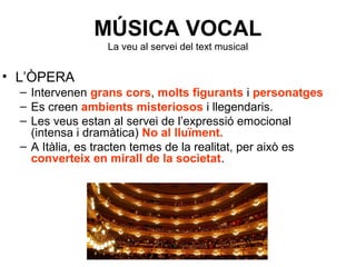 MÚSICA VOCAL
La veu al servei del text musical
• L’ÒPERA
– Intervenen grans cors, molts figurants i personatges
– Es creen ambients misteriosos i llegendaris.
– Les veus estan al servei de l’expressió emocional
(intensa i dramàtica) No al lluïment.
– A Itàlia, es tracten temes de la realitat, per això es
converteix en mirall de la societat.
 