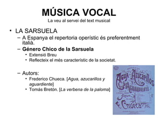 MÚSICA VOCAL
La veu al servei del text musical
• LA SARSUELA
– A Espanya el repertoria operístic és preferentment
italià.
– Género Chico de la Sarsuela
• Extensió Breu
• Reflecteix el més característic de la societat.
– Autors:
• Frederico Chueca. [Agua, azucarillos y
aguardiente]
• Tomás Bretón. [La verbena de la paloma]
 