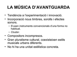 LA MÚSICA D’AVANTGUARDA
• Tendència a l’experimentació i innovació.
• Incorporació nous timbres, sorolls i efectes
sonors.
– S’usen instruments convencionals d’una forma no
habitual.
– Cluster.
• Compositors incompresos.
• Gran pluralisme cultural, coexisteixen estils
musicals urbans diferents.
• No hi ha una unitat estilística concreta.
 