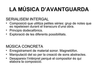 LA MÚSICA D’AVANTGUARDA
SERIALISEM INTERGAL
• Composició que utilitza petites sèries: grup de notes que
es repeteixen durant el transcurs d’una obra.
• Principis dodecafònics.
• Exploració de les diferents possibilitats.
MÚSICA CONCRETA
• Enregistrament de material sonor. Magnetòfon.
• Manipulació del so per la creació de sons abstractes.
• Desapareix l’intèrpret perquè el compositor és qui
elabora la composició.
 