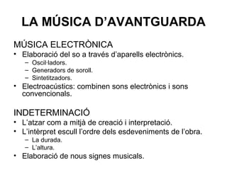 LA MÚSICA D’AVANTGUARDA
MÚSICA ELECTRÒNICA
• Elaboració del so a través d’aparells electrònics.
– Oscil·ladors.
– Generadors de soroll.
– Sintetitzadors.
• Electroacústics: combinen sons electrònics i sons
convencionals.
INDETERMINACIÓ
• L’atzar com a mitjà de creació i interpretació.
• L’intèrpret escull l’ordre dels esdeveniments de l’obra.
– La durada.
– L’altura.
• Elaboració de nous signes musicals.
 