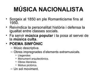 MÚSICA NACIONALISTA
• Sorgeix al 1850 en ple Romanticisme fins al
1950.
• Reivindica la personalitat història i defensa la
igualtat entre classes socials.
• Fa servir música popular i la posa al servei de
la música culta.
• POEMA SIMFÒNIC
– Músic descriptiva.
– Obres impregnades d’elements extramusicals.
• Llegendes
• Monument arquitectònics.
• Obres literàries.
• Motius pictòrics.
– Un sol moviment.
 
