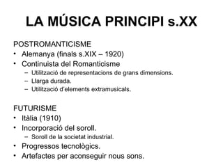 LA MÚSICA PRINCIPI s.XX
POSTROMANTICISME
• Alemanya (finals s.XIX – 1920)
• Continuista del Romanticisme
– Utilització de representacions de grans dimensions.
– Llarga durada.
– Utilització d’elements extramusicals.
FUTURISME
• Itàlia (1910)
• Incorporació del soroll.
– Soroll de la societat industrial.
• Progressos tecnològics.
• Artefactes per aconseguir nous sons.
 