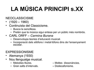 LA MÚSICA PRINCIPI s.XX
NEOCLASSICISME
• (1920 – 1960)
• Continuista del Classicisme.
– Busca la senzillesa.
– Pretén que la música sigui entesa per un públic més nombrós.
• CARL ORFF – Carmina Burana
– Desenvolupa teories d’educació musical.
– Incorporació dels xilòfons i metal·lòfons dins de l’ensenyament
escolar.
EXPRESSIONISME
• Alemanya (1930)
• Nou llenguatge musical.
– Melodies lliures. – Moltes dissonàncies.
– Gran salts d’intervals. – Dodecafonisme.
 
