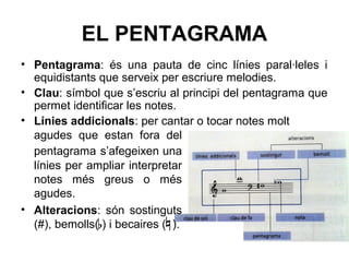 EL PENTAGRAMA
• Pentagrama: és una pauta de cinc línies paral·leles i
equidistants que serveix per escriure melodies.
• Clau: símbol que s’escriu al principi del pentagrama que
permet identificar les notes.
• Línies addicionals: per cantar o tocar notes molt
agudes que estan fora del
pentagrama s’afegeixen una
línies per ampliar interpretar
notes més greus o més
agudes.
• Alteracions: són sostinguts
(#), bemolls( ) i becaires ( ).
 