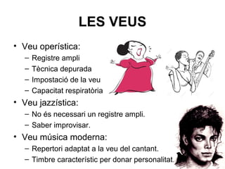 LES VEUS
• Veu operística:
– Registre ampli
– Tècnica depurada
– Impostació de la veu
– Capacitat respiratòria
• Veu jazzística:
– No és necessari un registre ampli.
– Saber improvisar.
• Veu música moderna:
– Repertori adaptat a la veu del cantant.
– Timbre característic per donar personalitat.
 