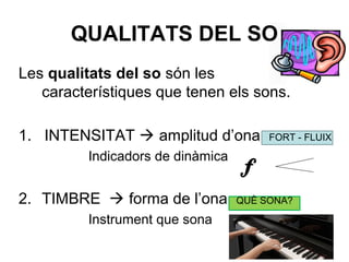 QUALITATS DEL SO
Les qualitats del so són les
característiques que tenen els sons.
1. INTENSITAT  amplitud d’ona FORT - FLUIX
Indicadors de dinàmica
2. TIMBRE  forma de l’ona QUÈ SONA?
Instrument que sona
 
