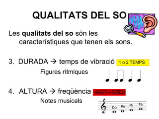 QUALITATS DEL SO
Les qualitats del so són les
característiques que tenen els sons.
3. DURADA  temps de vibració 1 o 2 TEMPS
Figures rítmiques
4. ALTURA  freqüència AGUT – GREU
Notes musicals
 