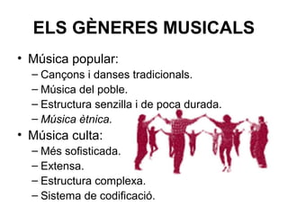 ELS GÈNERES MUSICALS
• Música popular:
– Cançons i danses tradicionals.
– Música del poble.
– Estructura senzilla i de poca durada.
– Música ètnica.
• Música culta:
– Més sofisticada.
– Extensa.
– Estructura complexa.
– Sistema de codificació.
 