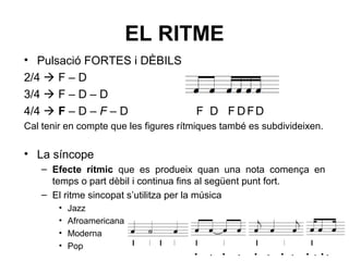 EL RITME
• Pulsació FORTES i DÈBILS
2/4  F – D
3/4  F – D – D
4/4  F – D – F – D F D F DFD
Cal tenir en compte que les figures rítmiques també es subdivideixen.
• La síncope
– Efecte rítmic que es produeix quan una nota comença en
temps o part dèbil i continua fins al següent punt fort.
– El ritme sincopat s’utilitza per la música
• Jazz
• Afroamericana
• Moderna
• Pop
· · · · · · · · · · · ·
 