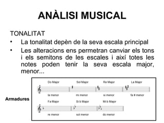 ANÀLISI MUSICAL
TONALITAT
• La tonalitat depèn de la seva escala principal
• Les alteracions ens permetran canviar els tons
i els semitons de les escales i així totes les
notes poden tenir la seva escala major,
menor...
ArmaduresArmadures
 