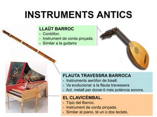 INSTRUMENTS ANTICS
EL CLAVICÈMBAL.
- Típic del Barroc.
- Instrument de corda pinçada.
- Similar al piano, té un o dos teclats.
FLAUTA TRAVESSRA BARROCA
- Instruments aeròfon de bisell.
- Va evolucionar a la flauta travessera
- Act. metall per donar-li més potència sonora.
LLAÜT BARROC
- Cordòfon.
- Instrument de corda pinçada.
- Similar a la guitarra
 