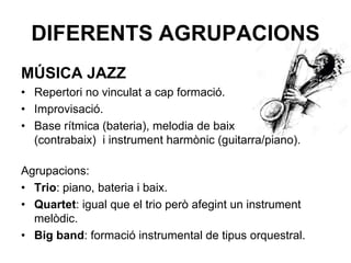 DIFERENTS AGRUPACIONS
MÚSICA JAZZ
• Repertori no vinculat a cap formació.
• Improvisació.
• Base rítmica (bateria), melodia de baix
(contrabaix) i instrument harmònic (guitarra/piano).
Agrupacions:
• Trio: piano, bateria i baix.
• Quartet: igual que el trio però afegint un instrument
melòdic.
• Big band: formació instrumental de tipus orquestral.
 
