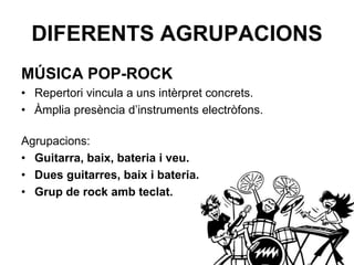 DIFERENTS AGRUPACIONS
MÚSICA POP-ROCK
• Repertori vincula a uns intèrpret concrets.
• Àmplia presència d’instruments electròfons.
Agrupacions:
• Guitarra, baix, bateria i veu.
• Dues guitarres, baix i bateria.
• Grup de rock amb teclat.
 