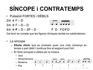SÍNCOPE i CONTRATEMPS
• Pulsació FORTES i DÈBILS
2/4  F – D
3/4  F – D – D
4/4  F – D – SF – D F D FDFD
Cal tenir en compte que les figures rítmiques també es subdivideixen.
• La síncope
– Efecte rítmic que es produeix quan una nota comença en
temps o part dèbil i continua fins al següent punt fort.
– El ritme sincopat s’utilitza per la música
• Jazz
• Afroamericana
• Moderna
• Pop
· · · · · · · · · · · ·
 