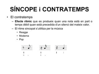 SÍNCOPE i CONTRATEMPS
• El contratemps
– Efecte rítmic que es produeix quan una nota està en part o
temps dèbil quan està precedida d’un silenci del mateix valor.
– El ritme sincopat s’utilitza per la música
• Reagge
• Moderna
• Pop
· · · ·
 