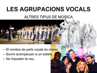 LES AGRUPACIONS VOCALS
– El nombre de parts vocals és menor.
– Sovint acompanyen a un solista.
– No imposten la veu.
ALTRES TIPUS DE MÚSICA
 