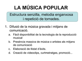 LA MÚSICA POPULAR
1. Difusió de la música gravada i mitjans de
comunicació.
a. Fàcil disponibilitat de la tecnologia de la reproducció
musical.
b. Presència massiva de música o artistes als mitjans
de comunicació.
c. Elaboració de llistat d’èxits.
d. Creació de videoclips, curtmetratges, promoció...
Estructura senzilla, melodia enganxosa
i repetició de tornades.
 