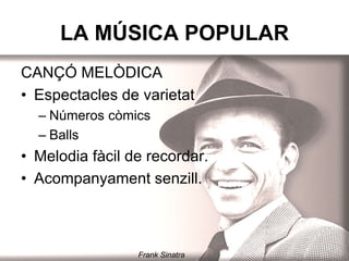 LA MÚSICA POPULAR
CANÇÓ MELÒDICA
• Espectacles de varietat.
– Números còmics
– Balls
• Melodia fàcil de recordar.
• Acompanyament senzill.
Frank Sinatra
 