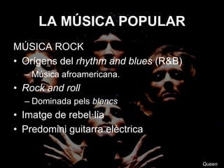 LA MÚSICA POPULAR
MÚSICA ROCK
• Orígens del rhythm and blues (R&B)
– Música afroamericana
• Rock and roll
– Dominada pels blancs
• Imatge de rebel·lia
• Predomini guitarra elèctrica
Queen
 