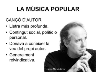 LA MÚSICA POPULAR
CANÇÓ D’AUTOR
• Lletra més profunda.
• Contingut social, polític o
personal.
• Donava a conèixer la
veu del propi autor.
• Generalment
reivindicativa.
Joan Manel Serrat
 