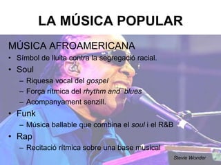 LA MÚSICA POPULAR
MÚSICA AFROAMERICANA
• Símbol de lluita contra la segregació racial.
• Soul
– Riquesa vocal del gospel.
– Força rítmica del rhythm and blues.
– Acompanyament senzill.
• Funk
– Música ballable que combina el soul i el R&B.
• Rap
– Recitació rítmica sobre una base musical.
Stevie Wonder
 