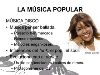LA MÚSICA POPULAR
MÚSICA DISCO
• Música per ser ballada.
– Pulsació ben marcada.
– Ritmes repetitius.
– Melodies enganxoses.
• Influències del funk, el pop i el soul.
• Evoluciona cap al dance.
– Ús de seqüenciadors i caixes de ritmes.
– Protagonisme del DJ.
Gloria Gaynor
 