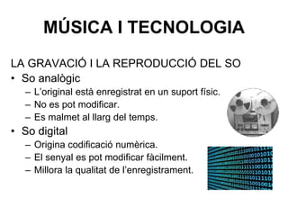 MÚSICA I TECNOLOGIA
LA GRAVACIÓ I LA REPRODUCCIÓ DEL SO
• So analògic
– L’original està enregistrat en un suport físic.
– No es pot modificar.
– Es malmet al llarg del temps.
• So digital
– Origina codificació numèrica.
– El senyal es pot modificar fàcilment.
– Millora la qualitat de l’enregistrament.
 
