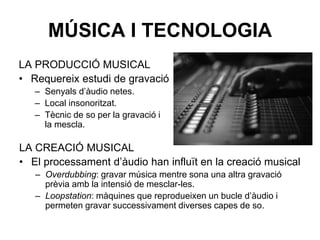 MÚSICA I TECNOLOGIA
LA CREACIÓ MUSICAL
• El processament d’àudio han influït en la creació musical
– Overdubbing: gravar música mentre sona una altra gravació
prèvia amb la intensió de mesclar-les.
– Loopstation: màquines que reprodueixen un bucle d’àudio i
permeten gravar successivament diverses capes de so.
LA PRODUCCIÓ MUSICAL
• Requereix estudi de gravació
– Senyals d’àudio netes.
– Local insonoritzat.
– Tècnic de so per la gravació i
la mescla.
 