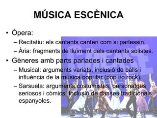 MÚSICA ESCÈNICA
• Òpera:
– Recitatiu: els cantants canten com si parlessin.
– Ària: fragments de lluïment dels cantants solistes.
• Gèneres amb parts parlades i cantades
– Musical: arguments variats, inclusió de balls i
influència de la música popular (pop i/o rock).
– Sarsuela: arguments costumistes, personatges
seriosos i còmics. Inclusió de danses tradicionals
espanyoles.
 