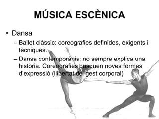 MÚSICA ESCÈNICA
• Dansa
– Ballet clàssic: coreografies definides, exigents i
tècniques.
– Dansa contemporània: no sempre explica una
història. Coreografies busquen noves formes
d’expressió (llibertat del gest corporal).
 