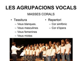 LES AGRUPACIONS VOCALS
• Tessitura
– Veus blanques.
– Veus masculines
– Veus femenines
– Veus mixtes
• Repertori
– Cor simfònic
– Cor d’òpera
MASSES CORALS
 