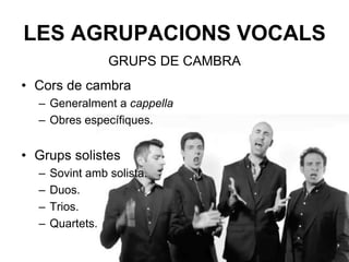 LES AGRUPACIONS VOCALS
• Cors de cambra
– Generalment a cappella.
– Obres específiques.
• Grups solistes
– Sovint amb solista.
– Duos.
– Trios.
– Quartets.
GRUPS DE CAMBRA
 