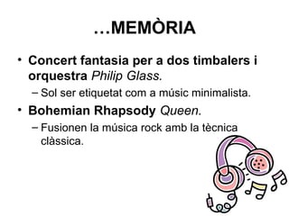 …MEMÒRIA
• Concert fantasia per a dos timbalers i
orquestra Philip Glass.
– Sol ser etiquetat com a músic minimalista.
• Bohemian Rhapsody Queen.
– Fusionen la música rock amb la tècnica
clàssica.
 