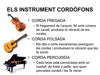 ELS INSTRUMENT CORDÒFONS
• CORDA FREGADA
– El fregament de l’arquet, fet amb crinera
de cavall, produeix la vibració de les
cordes.
• CORDA POLSADA
– Els dits o certs mecanismes pessiguen
les cordes i produeixen la vibració que les
fa sonar.
• CORDA PERCUDIDA
– Cada tecla està connectada amb un
martell, de fusta o pelfa, que quan
percudeix cordes i les fa vibrar.
 