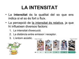 LA INTENSITAT
• La intensitat és la qualitat del so que ens
indica si el so és fort o fluix.
• La percepció de la intensitat és relativa, ja que
hi influeixen diversos factors:
1. La intensitat d'execució.
2. La distància entre emissor i receptor.
3. L’entorn acústic.
 