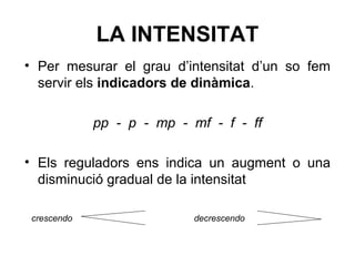 LA INTENSITAT
• Per mesurar el grau d’intensitat d’un so fem
servir els indicadors de dinàmica.
pp - p - mp - mf - f - ff
• Els reguladors ens indica un augment o una
disminució gradual de la intensitat
crescendo decrescendo
 