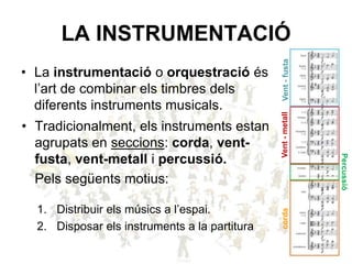 LA INSTRUMENTACIÓ
• La instrumentació o orquestració és
l’art de combinar els timbres dels
diferents instruments musicals.
• Tradicionalment, els instruments estan
agrupats en seccions: corda, vent-
fusta, vent-metall i percussió.
Pels següents motius:
1. Distribuir els músics a l’espai.
2. Disposar els instruments a la partitura
Vent-fustaVent-metallcorda
Percussió
 