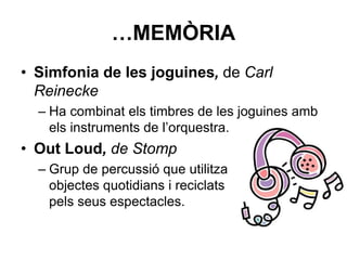 …MEMÒRIA
• Simfonia de les joguines, de Carl
Reinecke
– Ha combinat els timbres de les joguines amb
els instruments de l’orquestra.
• Out Loud, de Stomp
– Grup de percussió que utilitza
objectes quotidians i reciclats
pels seus espectacles.
 