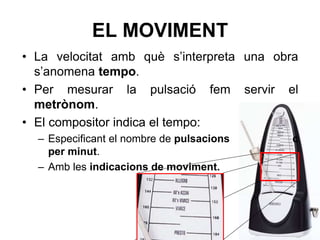 EL MOVIMENT
• La velocitat amb què s’interpreta una obra
s’anomena tempo.
• Per mesurar la pulsació fem servir el
metrònom.
• El compositor indica el tempo:
– Especificant el nombre de pulsacions c
per minut.
– Amb les indicacions de moviment.
 