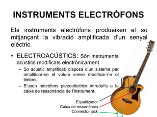 INSTRUMENTS ELECTRÒFONS
• ELECTROACÚSTICS: Són instruments
acústics modificats electrònicament.
– So acústic amplificat: disposa d’un sistema per
amplificar-ne el volum sense modificar-ne el
timbre.
– S’usen micròfons piezoelèctrics introduïts a la
caixa de ressonància de l’instrument.
Els instruments electròfons produeixen el so
mitjançant la vibració amplificada d’un senyal
elèctric.
Equalitzador
Caixa de ressonància
Connector jack
 