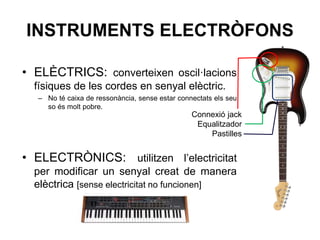 INSTRUMENTS ELECTRÒFONS
• ELÈCTRICS: converteixen oscil·lacions
físiques de les cordes en senyal elèctric.
– No té caixa de ressonància, sense estar connectats els seu
so és molt pobre.
• ELECTRÒNICS: utilitzen l’electricitat
per modificar un senyal creat de manera
elèctrica [sense electricitat no funcionen]
Connexió jack
Equalitzador
Pastilles
 
