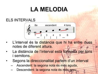 LA MELODIA
ELS INTERVALS
• L’interval és la distància que hi ha entre dues
notes de diferent altura.
• La distància de l’interval està formada per tons
i semitons.
• Segons la direccionalitat parlem d’un interval
– Ascendent: la segona nota és més aguda,
– Descendent: la segona nota és més greu.
1 2 3 4 5 6
6a ascendent 4 tons
— | | | —
 