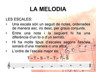 LA MELODIA
LES ESCALES:
• Una escala són un seguit de notes, ordenades
de manera asc. i/o desc. per graus conjunts.
• Entre una nota i la següent hi ha una
diferència d’un to o d’un semitò.
• Hi ha molts tipus d’escales segons l’escala
sonarà d’una manera o una altra.
• L’ordre de l’escala major és:
T – T – S – T – T – T – S
 