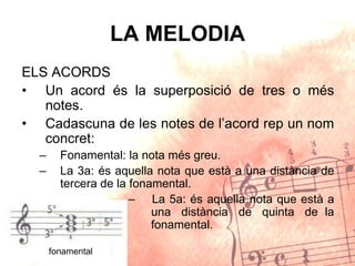 LA MELODIA
ELS ACORDS
• Un acord és la superposició de tres o més
notes.
• Cadascuna de les notes de l’acord rep un nom
concret:
– Fonamental: la nota més greu.
– La 3a: és aquella nota que està a una distància de
tercera de la fonamental.
– La 5a: és aquella nota que està a
una distància de quinta de la
fonamental.
fonamental
 