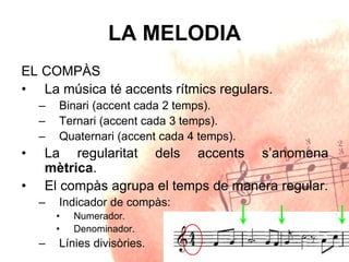 LA MELODIA
EL COMPÀS
• La música té accents rítmics regulars.
– Binari (accent cada 2 temps).
– Ternari (accent cada 3 temps).
– Quaternari (accent cada 4 temps).
• La regularitat dels accents s’anomena
mètrica.
• El compàs agrupa el temps de manera regular.
– Indicador de compàs:
• Numerador.
• Denominador.
– Línies divisòries.
 