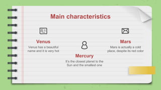 Mercury
It’s the closest planet to the
Sun and the smallest one
Venus
Venus has a beautiful
name and it is very hot
Mars
Mars is actually a cold
place, despite its red color
Main characteristics
 