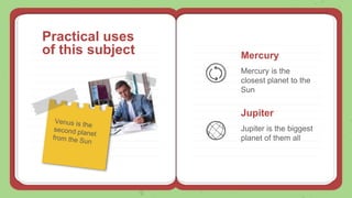 Practical uses
of this subject Mercury
Mercury is the
closest planet to the
Sun
Jupiter
Jupiter is the biggest
planet of them all
 