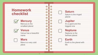 Homework
checklist
Venus has a beautiful
name
Saturn is the ringed
planet
Mercury is the
smallest planet
Mars is a very cold
place
It’s a giant and the
biggest one
Neptune is the
farthest planet
Earth is the planet with
life
Saturn
Jupiter
Neptune
Earth
Venus
Mercury
Mars
 